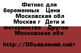 Фитнес для беременных › Цена ­ 1 500 - Московская обл., Москва г. Дети и материнство » Другое   . Московская обл.